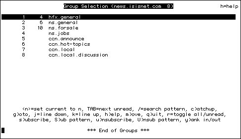 
                     Group Selection (news.isisnet.com  7)               h=help

       1   162  hfx.general                                                    
       2    81  ns.general                                                     
       3   261  ns.forsale                                                     
       4     1  ccn.announce                                                   
       5     4  ccn.hot-topics                                                 
       6        ccn.local                                                      
       7        ccn.local.discussion                                           










       <n>=set current to n, TAB=next unread, /=search pattern, c)atchup,
    g)oto, j=line down, k=line up, h)elp, m)ove, q)uit, r=toggle all/unread,
      s)ubscribe, S)ub pattern, u)nsubscribe, U)nsub pattern, y)ank in/out

                             *** End of Groups ***