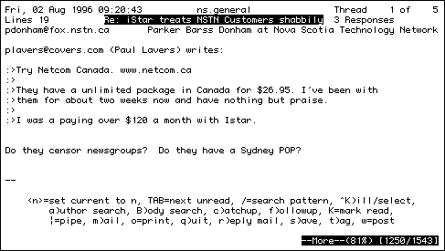 
Mon, 19 Aug 1996 23:42:13         hfx.general               Thread   10 of   40
Lines 19           Notebook computers for rent in Metro?    No responses
rgiffen@fox.nstn.ns.ca           Randy Giffen at Nova Scotia Technology Network

Hello

Does anyone know of a place where I could rent a notebook computer for
a week (Sept. 7-12).

I am going to a conference and I would like to be able to demo some
software.

I need at least 16 meg of ram and a nice display.

Thanks
Randy
Randy Giffen M.D.
Middleton Medical Clinic

    <n>=set current to n, TAB=next unread, /=search pattern, ^K)ill/select,
        a)uthor search, B)ody search, c)atchup, f)ollowup, K=mark read,
        |=pipe, m)ail, o=print, q)uit, r)eply mail, s)ave, t)ag, w=post

                                                        --More--(82%) [756/916]